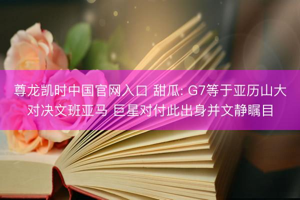 尊龙凯时中国官网入口 甜瓜: G7等于亚历山大对决文班亚马 巨星对付此出身并文静瞩目