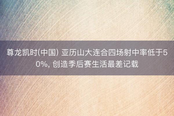 尊龙凯时(中国) 亚历山大连合四场射中率低于50%， 创造季后赛生活最差记载