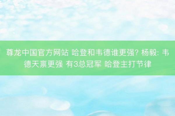 尊龙中国官方网站 哈登和韦德谁更强? 杨毅: 韦德天禀更强 有3总冠军 哈登主打节律