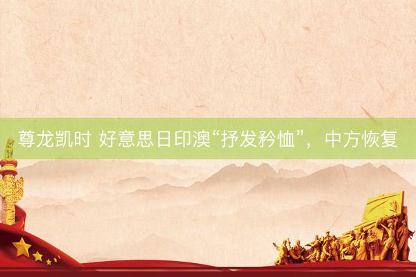 尊龙凯时 好意思日印澳“抒发矜恤”，中方恢复