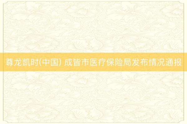 尊龙凯时(中国) 成皆市医疗保险局发布情况通报