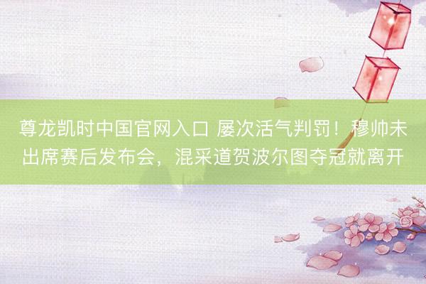 尊龙凯时中国官网入口 屡次活气判罚！穆帅未出席赛后发布会，混采道贺波尔图夺冠就离开
