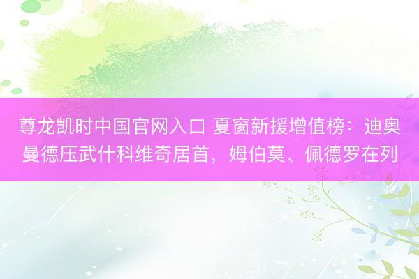 尊龙凯时中国官网入口 夏窗新援增值榜：迪奥曼德压武什科维奇居首，姆伯莫、佩德罗在列