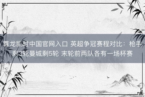 尊龙凯时中国官网入口 英超争冠赛程对比：枪手剩3轮曼城剩5轮 末轮前两队各有一场杯赛