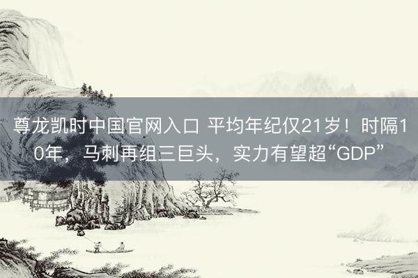 尊龙凯时中国官网入口 平均年纪仅21岁!时隔10年,马刺再组三巨头,实力有望超“GDP”