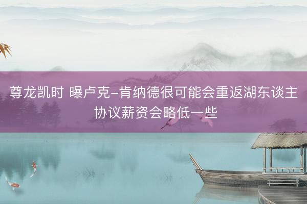 尊龙凯时 曝卢克-肯纳德很可能会重返湖东谈主 协议薪资会略低一些