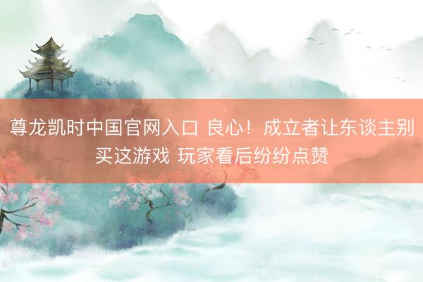尊龙凯时中国官网入口 良心！成立者让东谈主别买这游戏 玩家看后纷纷点赞