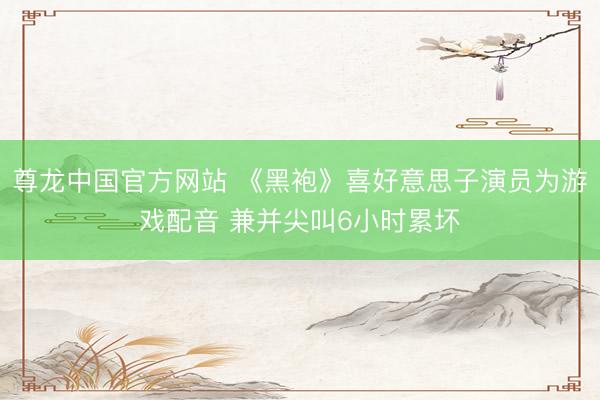 尊龙中国官方网站 《黑袍》喜好意思子演员为游戏配音 兼并尖叫6小时累坏