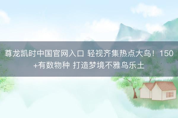尊龙凯时中国官网入口 轻视齐集热点大鸟！150+有数物种 打造梦境不雅鸟乐土