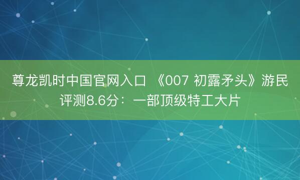 尊龙凯时中国官网入口 《007 初露矛头》游民评测8.6分：一部顶级特工大片