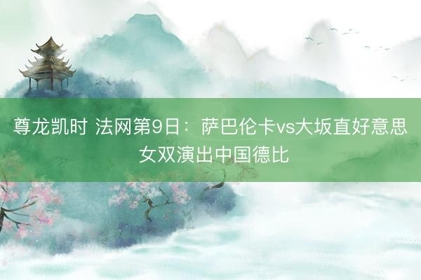 尊龙凯时 法网第9日:萨巴伦卡vs大坂直好意思 女双演出中国德比