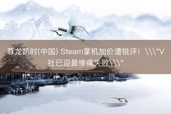 尊龙凯时(中国) Steam掌机加价遭锐评!\