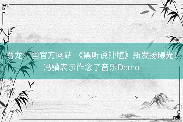 尊龙中国官方网站 《黑听说钟馗》新发扬曝光！冯骥表示作念了音乐Demo
