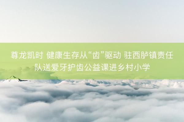 尊龙凯时 健康生存从“齿”驱动 驻西胪镇责任队送爱牙护齿公益课进乡村小学
