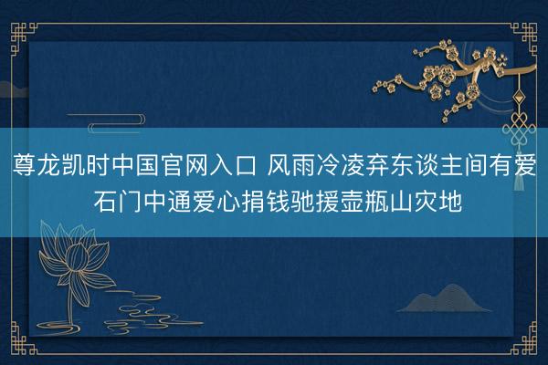 尊龙凯时中国官网入口 风雨冷凌弃东谈主间有爱 石门中通爱心捐钱驰援壶瓶山灾地