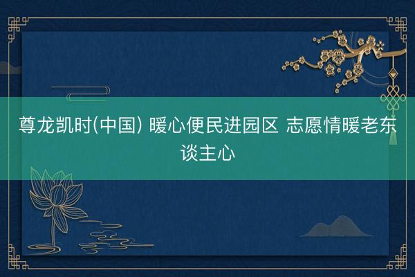尊龙凯时(中国) 暖心便民进园区 志愿情暖老东谈主心