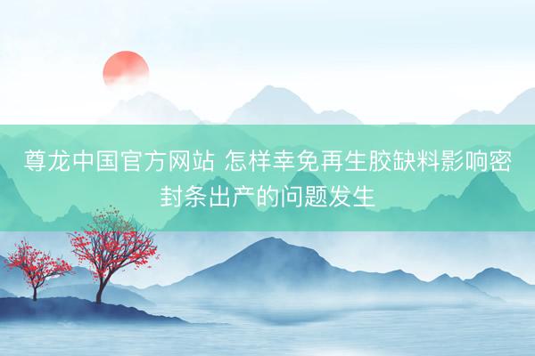 尊龙中国官方网站 怎样幸免再生胶缺料影响密封条出产的问题发生