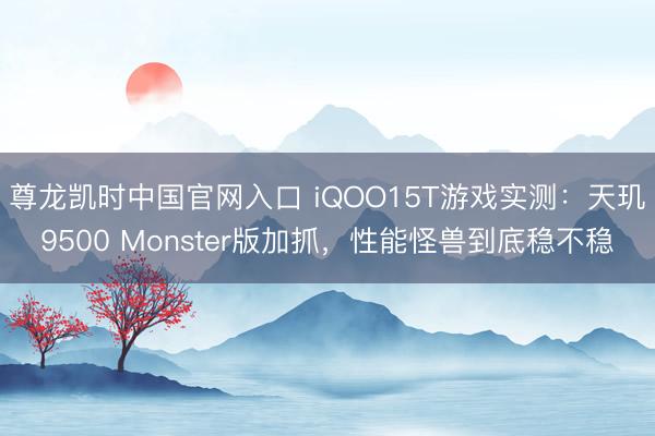 尊龙凯时中国官网入口 iQOO15T游戏实测：天玑9500 Monster版加抓，性能怪兽到底稳不稳