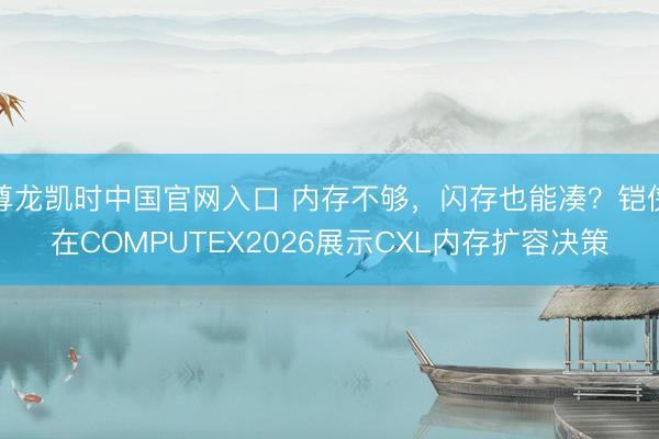 尊龙凯时中国官网入口 内存不够，闪存也能凑？铠侠在COMPUTEX2026展示CXL内存扩容决策
