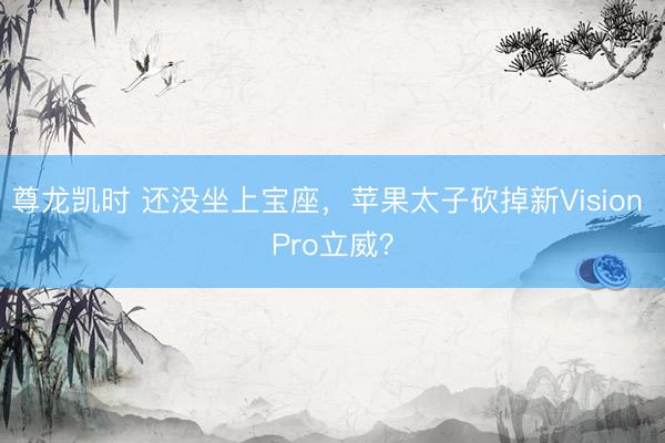 尊龙凯时 还没坐上宝座，苹果太子砍掉新Vision Pro立威？