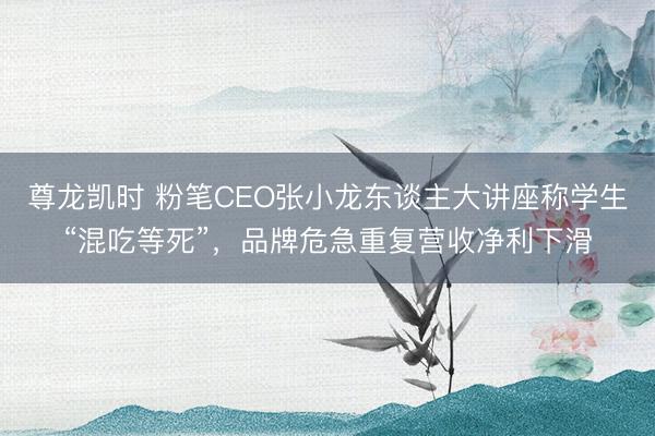 尊龙凯时 粉笔CEO张小龙东谈主大讲座称学生“混吃等死”，品牌危急重复营收净利下滑