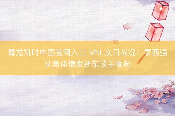 尊龙凯时中国官网入口 VNL次日战况：泰西强队集体爆发新东谈主崛起