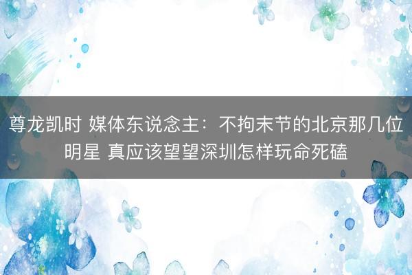 尊龙凯时 媒体东说念主：不拘末节的北京那几位明星 真应该望望深圳怎样玩命死磕