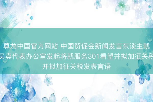 尊龙中国官方网站 中国贸促会新闻发言东谈主就好意思国买卖代表