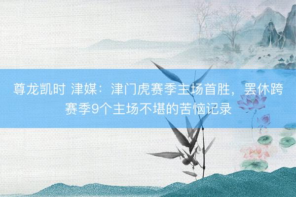 尊龙凯时 津媒：津门虎赛季主场首胜，罢休跨赛季9个主场不堪的苦恼记录