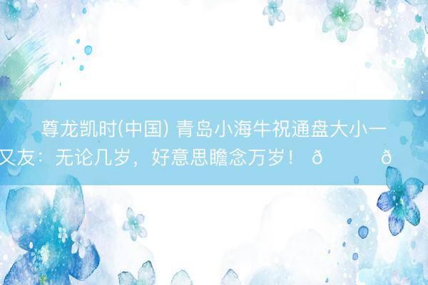 尊龙凯时(中国) 青岛小海牛祝通盘大小一又友：无论几岁，好意思瞻念万岁！ 🐂🎉