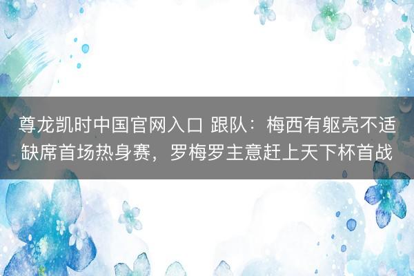 尊龙凯时中国官网入口 跟队:梅西有躯壳不适缺席首场热身赛,罗梅罗主意赶上天下杯首战