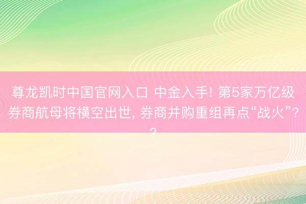 尊龙凯时中国官网入口 中金入手! 第5家万亿级券商航母将横空出世， 券商并购重组再点“战火”?