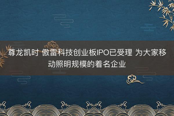 尊龙凯时 傲雷科技创业板IPO已受理 为大家移动照明规模的着名企业