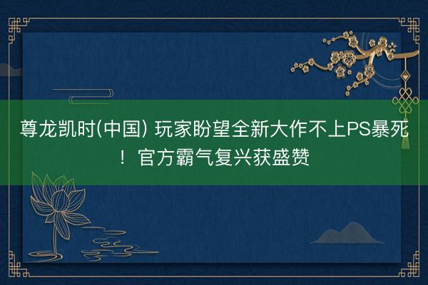 尊龙凯时(中国) 玩家盼望全新大作不上PS暴死！官方霸气复兴获盛赞