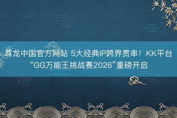 尊龙中国官方网站 5大经典IP跨界贯串！KK平台“GG万能王挑战赛2026”重磅开启