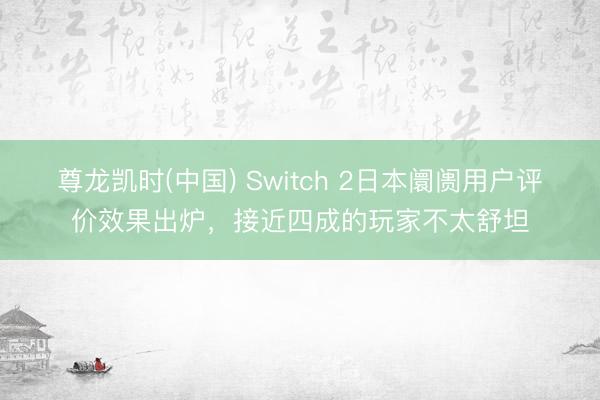 尊龙凯时(中国) Switch 2日本阛阓用户评价效果出炉，接近四成的玩家不太舒坦