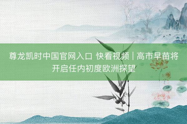 尊龙凯时中国官网入口 快看视频 | 高市早苗将开启任内初度欧洲探望