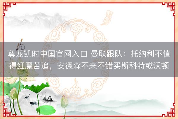 尊龙凯时中国官网入口 曼联跟队：托纳利不值得红魔苦追，安德森不来不错买斯科特或沃顿