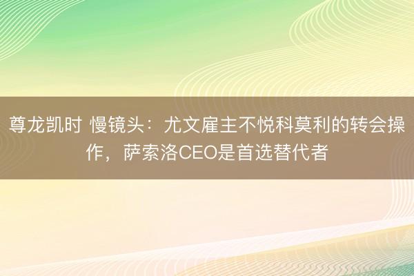 尊龙凯时 慢镜头：尤文雇主不悦科莫利的转会操作，萨索洛CEO是首选替代者