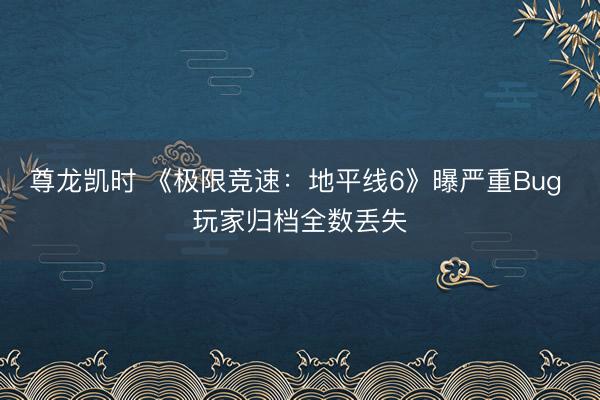 尊龙凯时 《极限竞速：地平线6》曝严重Bug 玩家归档全数丢失