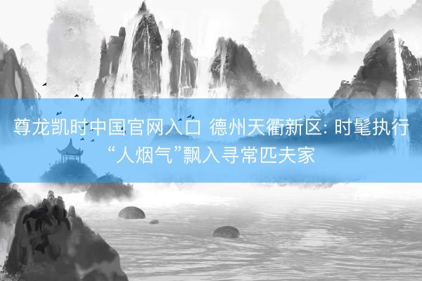 尊龙凯时中国官网入口 德州天衢新区: 时髦执行“人烟气”飘入寻常匹夫家