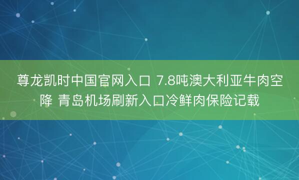 尊龙凯时中国官网入口 7.8吨澳大利亚牛肉空降 青岛机场刷新入口冷鲜肉保险记载
