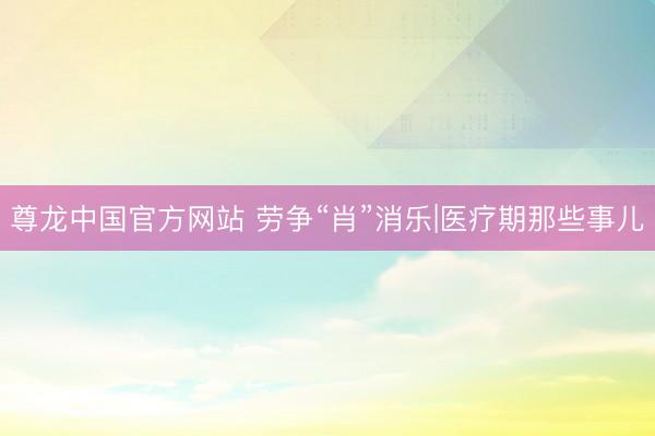 尊龙中国官方网站 劳争“肖”消乐|医疗期那些事儿