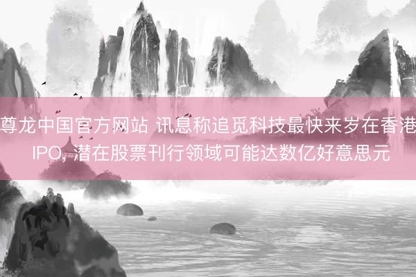 尊龙中国官方网站 讯息称追觅科技最快来岁在香港 IPO， 潜在股票刊行领域可能达数亿好意思元