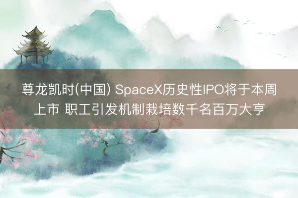 尊龙凯时(中国) SpaceX历史性IPO将于本周上市 职工引发机制栽培数千名百万大亨