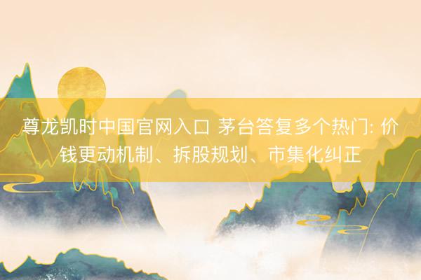 尊龙凯时中国官网入口 茅台答复多个热门: 价钱更动机制、拆股规划、市集化纠正