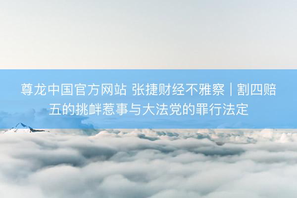 尊龙中国官方网站 张捷财经不雅察 | 割四赔五的挑衅惹事与大法党的罪行法定