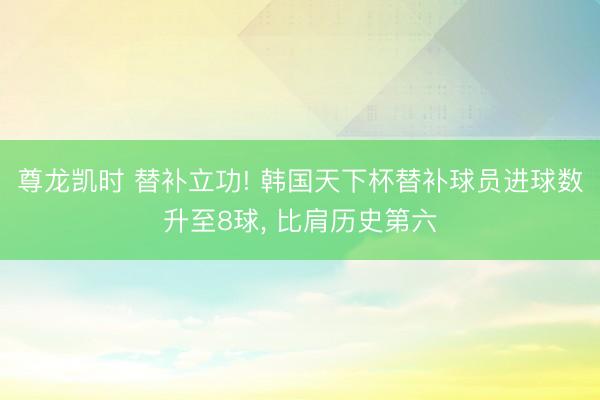 尊龙凯时 替补立功! 韩国天下杯替补球员进球数升至8球， 比肩历史第六
