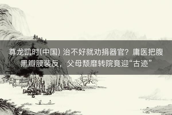 尊龙凯时(中国) 治不好就劝捐器官？庸医把腹黑瓣膜装反，父母颓靡转院竟迎“古迹”