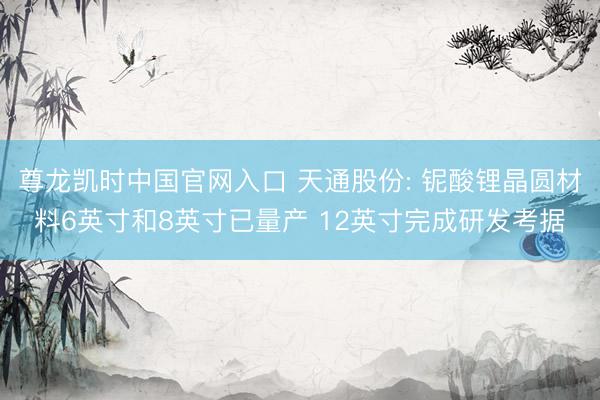 尊龙凯时中国官网入口 天通股份: 铌酸锂晶圆材料6英寸和8英寸已量产 12英寸完成研发考据